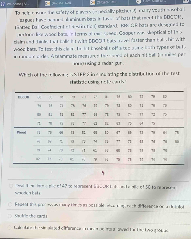 Welcome | Si... DH DHgate: Reli... DH DHgate: Reli... Cart. Nike St..
To help ensure the safety of players (especially pitchers!), many youth baseball
leagues have banned aluminum bats in favor of bats that meet the BBCOR .
(Batted Ball Coefficient of Restitution) standard. BBCOR bats are designed to
perform like wood bats, in terms of exit speed. Cooper was skeptical of this
claim and thinks that balls hit with BBCOR bats travel faster than balls hit with
wood bats. To test this claim, he hit baseballs off a tee using both types of bats
in random order. A teammate measured the speed of each hit ball (in miles per
hour) using a radar gun.
Which of the following is STEP 3 in simulating the distribution of the test
statistic using note cards?
Deal them into a pile of 47 to represent BBCOR bats and a pile of 50 to represent
wooden bats.
Repeat this process as many times as possible, recording each difference on a dotplot.
Shuffle the cards
Calculate the simulated difference in mean points allowed for the two groups.