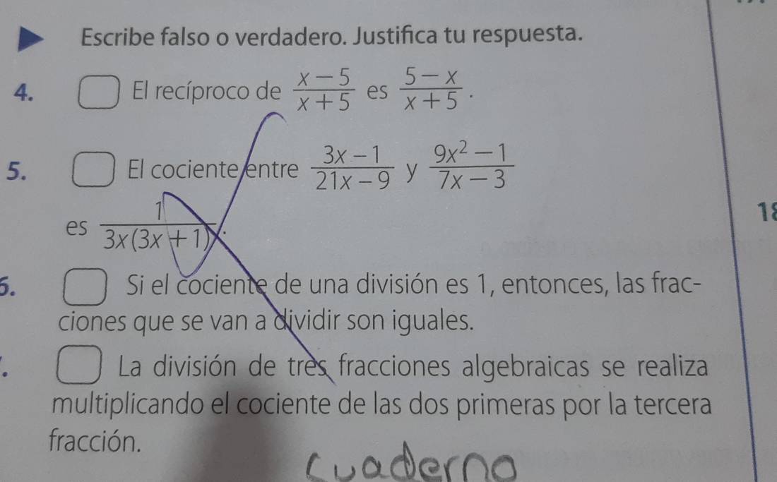 Escribe falso o verdadero. Justifica tu respuesta. 
4. El recíproco de  (x-5)/x+5  es  (5-x)/x+5 . 
5. El cociente entre  (3x-1)/21x-9  y  (9x^2-1)/7x-3 
es  1/3x(3x+1) 
18 
6. Si el cociente de una división es 1, entonces, las frac- 
ciones que se van a dividir son iguales. 
La división de tres fracciones algebraicas se realiza 
multiplicando el cociente de las dos primeras por la tercera 
fracción.