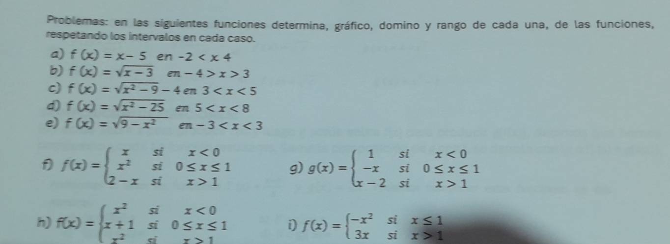 Problemas: en las siguientes funciones determina, gráfico, domino y rango de cada una, de las funciones, 
respetando los intervalos en cada caso. 
a) f(x)=x-5 en -2
b) f(x)=sqrt(x-3) en-4>x>3
c) f(x)=sqrt(x^2-9)-4en3
d) f(x)=sqrt(x^2-25) e ! 5
e) f(x)=sqrt(9-x^2)en-3
1 f(x)=beginarrayl xsix<0 x^2si0≤ x≤ 1 2-xsix>1endarray.
g) g(x)=beginarrayl 1six<0 -xsi0≤ x≤ 1 x-2six>1endarray.
h) f(x)=beginarrayl x^2six<0 x+1si0≤ x≤ 1 x^2six>1endarray. f(x)=beginarrayl -x^2six≤ 1 3xsix>1endarray.
i)