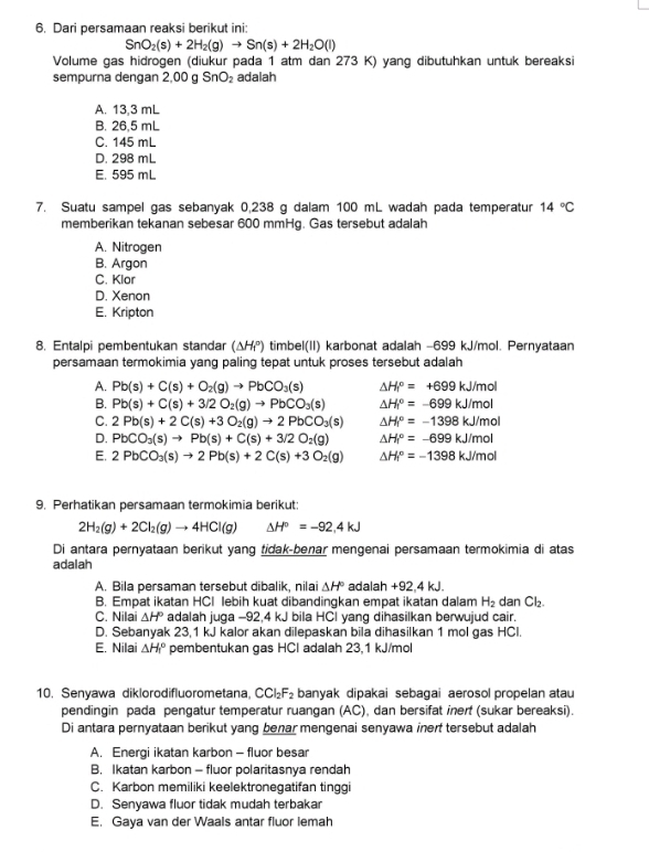 Dari persamaan reaksi berikut ini:
SnO_2(s)+2H_2(g)to Sn(s)+2H_2O(l)
Volume gas hidrogen (diukur pada 1 atm dan 273 K) yang dibutuhkan untuk bereaksi
sempurna dengan 2,00 g SnO_2 adalah
A. 13,3 mL
B. 26,5 mL
C. 145 mL
D. 298 mL
E. 595 mL
7. Suatu sampel gas sebanyak 0,238 g dalam 100 mL wadah pada temperatur 14°C
memberikan tekanan sebesar 600 mmHg. Gas tersebut adalah
A. Nitrogen
B. Argon
C. Klor
D. Xenon
E. Kripton
8. Entalpi pembentukan standar (△ H_1^((circ)) timbel(II) karbonat adalah −699 kJ/mol. Pernyataan
persamaan termokimia yang paling tepat untuk proses tersebut adalah
A. Pb(s)+C(s)+O_2)(g)to PbCO_3(s) △ H_f^((circ)=+699kJ/mol
B. Pb(s)+C(s)+3/2O_2)(g)to PbCO_3(s) △ H_1^((circ)=-699kJ/mol
C. 2Pb(s)+2C(s)+3O_2)(g)to 2PbCO_3(s) △ H_f^((circ)=-1398kJ/mol
D. PbCO_3)(s)to Pb(s)+C(s)+3/2O_2(g) △ H_f^((circ)=-699kJ/mol
E. 2PbCO_3)(s)to 2Pb(s)+2C(s)+3O_2(g) △ H_f^((circ)=-1398kJ/mol
9. Perhatikan persamaan termokimia berikut:
2H_2)(g)+2Cl_2(g)to 4HCl(g) △ H°=-92,4kJ
Di antara pernyataan berikut yang tidak-benar mengenai persamaan termokimia di atas
adalah
A. Bila persaman tersebut dibalik, nilai △ H° adalah +92,4 kJ.
B. Empat ikatan HCl lebih kuat dibandingkan empat ikatan dalam H_2 dan Cl₂.
C. Nilai △ H° adalah juga -92,4 kJ bila HCl yang dihasilkan berwujud cair.
D. Sebanyak 23,1 kJ kalor akan dilepaskan bila dihasilkan 1 mol gas HCl.
E. Nilai △ H_r^((circ) pembentukan gas HCl adalah 23,1 kJ/mol
10. Senyawa diklorodifluorometana CCl_2)F_2 banyak dipakai sebagai aerosol propelan atau
pendingin pada pengatur temperatur ruangan (AC), dan bersifat inert (sukar bereaksi).
Di antara pernyataan berikut yang benar mengenai senyawa iner tersebut adalah
A. Energi ikatan karbon - fluor besar
B. Ikatan karbon - fluor polaritasnya rendah
C. Karbon memiliki keelektronegatifan tinggi
D. Senyawa fluor tidak mudah terbakar
E. Gaya van der Waals antar fluor lemah