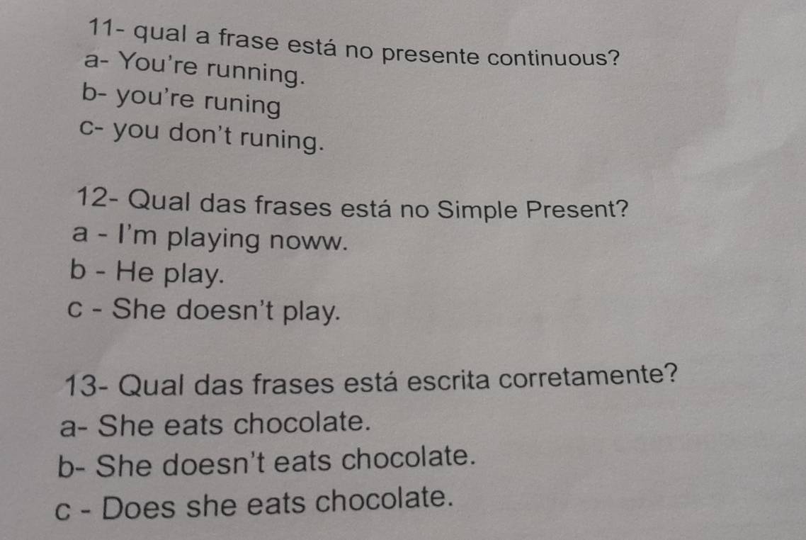 11- qual a frase está no presente continuous?
a- You're running.
b- you're runing
c- you don't runing.
12- Qual das frases está no Simple Present?
a - I'm playing noww.
b - He play.
c - She doesn't play.
13- Qual das frases está escrita corretamente?
a- She eats chocolate.
b- She doesn't eats chocolate.
c - Does she eats chocolate.