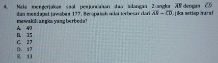 Nala mengerjakan soal penjumlahan dua bilangan 2 -angka overline AB dengan overline CD
dan mendapat jawaban 177. Berapakah nilai terbesar dari overline AB-overline CD , jika setiap huruf
mewakili angka yang berbeda?
A. 49
B. 35
C. 27
D. 17
E. 13