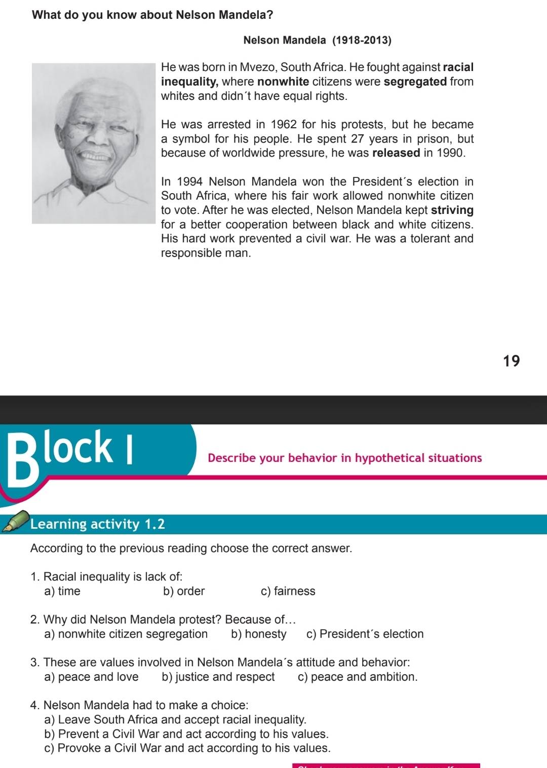 What do you know about Nelson Mandela?
Nelson Mandela (1918-2013)
He was born in Mvezo, South Africa. He fought against racial
inequality, where nonwhite citizens were segregated from
whites and didn't have equal rights.
He was arrested in 1962 for his protests, but he became
a symbol for his people. He spent 27 years in prison, but
because of worldwide pressure, he was released in 1990.
In 1994 Nelson Mandela won the President's election in
South Africa, where his fair work allowed nonwhite citizen
to vote. After he was elected, Nelson Mandela kept striving
for a better cooperation between black and white citizens.
His hard work prevented a civil war. He was a tolerant and
responsible man.
19
Block i
Describe your behavior in hypothetical situations
Learning activity 1.2
According to the previous reading choose the correct answer.
1. Racial inequality is lack of:
a) time b) order c) fairness
2. Why did Nelson Mandela protest? Because of...
a) nonwhite citizen segregation b) honesty c) President's election
3. These are values involved in Nelson Mandela’s attitude and behavior:
a) peace and love b) justice and respect c) peace and ambition.
4. Nelson Mandela had to make a choice:
a) Leave South Africa and accept racial inequality.
b) Prevent a Civil War and act according to his values.
c) Provoke a Civil War and act according to his values.