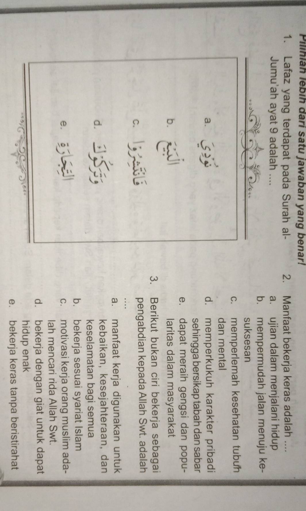 Pilihiah lebih dari satu jawaban yang benar!
1. Lafaz yang terdapat pada Surah al- 2. Manfaat bekerja keras adalah ....
Jumu'ah ayat 9 adalah .... a. ujian dalam menjalani hidup
b. mempermudah jalan menuju ke-
suksesan
c. memperlemah kesehatan tubuh
dan mental
a. d. memperkukuh karakter pribadi
sehingga bersikap tabah dan sabar
e. dapat meraih gengsi dan popu-
b. laritas dalam masyarakat
3. Berikut bukan ciri bekerja sebagai
C. pengabdian kepada Allah Swt. adalah
a. manfaat kerja digunakan untuk
d.
kebaikan, kesejahteraan, dan
keselamatan bagi semua
b. bekerja sesuai syariat Islam
e. c. motivasi kerja orang muslim ada-
lah mencari rida Allah Swt.
d. bekerja dengan giat untuk dapat
hidup enak
e. bekerja keras tanpa beristirahat