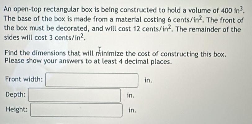 An open-top rectangular box is being constructed to hold a volume of 400in^3. 
The base of the box is made from a material costing 6cents/in^2. The front of 
the box must be decorated, and will cost 12cents/in^2. The remainder of the 
sides will cost 3cents/in^2. 
Find the dimensions that will minimize the cost of constructing this box. 
Please show your answers to at least 4 decimal places. 
Front width: □ in. 
Depth: □ in. m
Height: □ in.