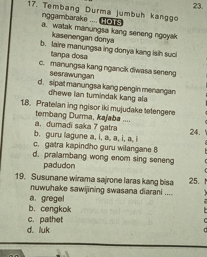 Tembang Durma jumbuh kanggo
nggambarake .... HOTS
a. watak manungsa kang seneng ngoyak
kasenengan donya
b. laire manungsa ing donya kang isih suci
tanpa dosa
c. manungsa kang ngancik diwasa seneng
sesrawungan
d. sipat manungsa kang pengin menangan
dhewe lan tumindak kang ala
18. Pratelan ing ngisor iki mujudake tetengere
tembang Durma, kajaba ....
a. dumadi saka 7 gatra
24.
b. guru lagune a, i, a, a, i, a, i
c. gatra kapindho guru wilangane 8
d. pralambang wong enom sing seneng
padudon
(
C
19. Susunane wirama sajrone laras kang bisa 25.
nuwuhake sawijining swasana diarani ....
a. gregel
a
b. cengkok
c. pathet C
d. luk a