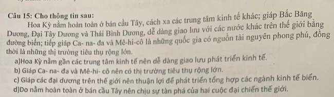 Cho thông tin sau:
Hoa Kỳ nằm hoàn toàn ở bán cầu Tây, cách xa các trung tâm kinh tế khác; giáp Bắc Băng
Dương, Đại Tây Dương và Thái Bình Dương, dễ dàng giao lưu với các nước khác trên thế giới bằng
đường biển; tiếp giáp Ca- na- đa và Mê-hi-cô là những quốc gia có nguồn tài nguyên phong phú, đồng
thời là những thị trường tiêu thụ rộng lớn.
a)Hoa Kỳ nằm gần các trung tâm kinh tế nên dễ dàng giao lưu phát triển kinh tế.
b) Giáp Ca- na- đa và Mê-hi- cô nên có thị trường tiêu thụ rộng lớn.
c) Giáp các đại dương trên thế giới nên thuận lợi để phát triển tổng hợp các ngành kinh tế biển.
d)Do nằm hoàn toàn ở bán cầu Tây nên chịu sự tàn phá của hai cuộc đại chiến thế giới.