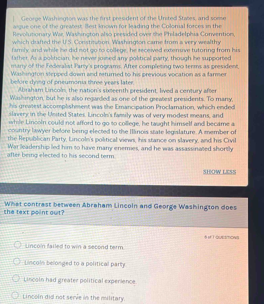 George Washington was the first president of the United States, and some
argue one of the greatest. Best known for leading the Colonial forces in the
Revolutionary War, Washington also presided over the Philadelphia Convention,
which drafted the U.S. Constitution. Washington came from a very wealthy
family, and while he did not go to college, he received extensive tutoring from his
father. As a politician, he never joined any political party, though he supported
many of the Federalist Party’s programs. After completing two terms as president,
Washington stepped down and returned to his previous vocation as a farmer
before dying of pneumonia three years later.
Abraham Lincoln, the nation’s sixteenth president, lived a century after
Washington, but he is also regarded as one of the greatest presidents. To many,
his greatest accomplishment was the Emancipation Proclamation, which ended
slavery in the United States. Lincoln's family was of very modest means, and
while Lincoln could not afford to go to college, he taught himself and became a
country lawyer before being elected to the Illinois state legislature. A member of
the Republican Party, Lincoln’s political views, his stance on slavery, and his Civil
War leadership led him to have many enemies, and he was assassinated shortly
after being elected to his second term.
SHOW LESS
What contrast between Abraham Lincoln and George Washington does
the text point out?
6 of 7 QUESTIONS
Lincoln failed to win a second term.
Lincoln belonged to a political party.
Lincoln had greater political experience.
Lincoln did not serve in the military.