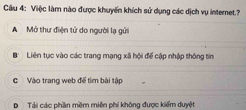 Việc làm nào được khuyến khích sử dụng các dịch vụ internet.?
A Mở thư điện tử do người lạ gửi
B' Liên tục vào các trang mạng xã hội để cập nhập thông tin
c Vào trang web để tìm bài tập
D Tải các phần mềm miễn phí không được kiểm duyệt