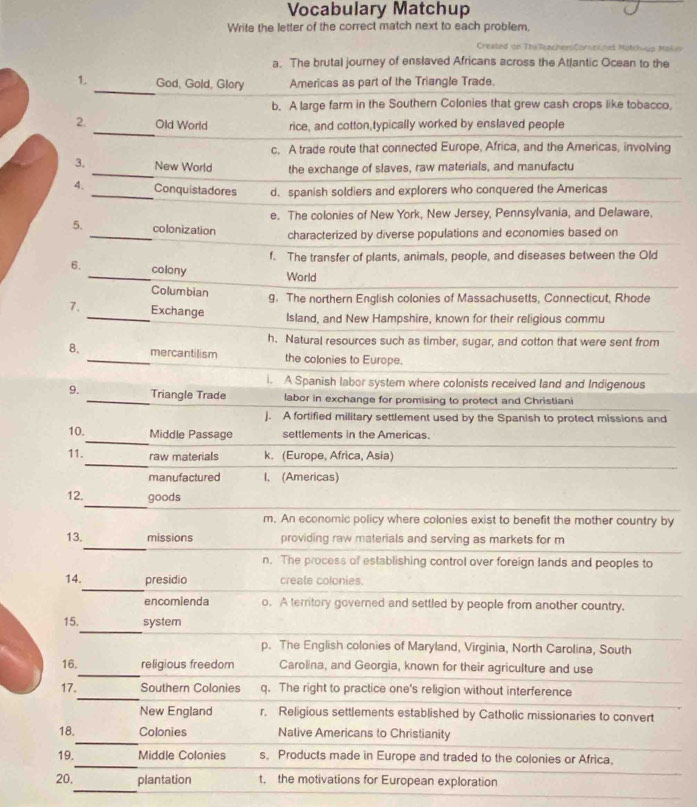 Vocabulary Matchup
Write the letter of the correct match next to each problem.
Created on Thr TeachersCorekhet Motchiup Mokir
a. The brutal journey of enslaved Africans across the Atlantic Ocean to the
_
1. God, Gold, Glory Americas as part of the Triangle Trade.
b. A large farm in the Southern Colonies that grew cash crops like tobacco,
_
2. Old World rice, and cotton,typically worked by enslaved people
c. A trade route that connected Europe, Africa, and the Americas, involving
3. _New World the exchange of slaves, raw materials, and manufactu
4. _Conquistadores d. spanish soldiers and explorers who conquered the Americas
e. The colonies of New York, New Jersey, Pennsylvania, and Delaware,
_
5. colonization
characterized by diverse populations and economies based on
f. The transfer of plants, animals, people, and diseases between the Old
_
6. colony
World
Columbian 9. The northern English colonies of Massachusetts, Connecticut, Rhode
7. _Exchange Island, and New Hampshire, known for their religious commu
h. Natural resources such as timber, sugar, and cotton that were sent from
8. _mercantilism the colonies to Europe.
i. A Spanish labor system where colonists received land and Indigenous
9. _Triangle Trade labor in exchange for promising to protect and Christiani
J. A fortified military settlement used by the Spanish to protect missions and
_
10. Middle Passage settlements in the Americas.
_
11. raw materials k. (Europe, Africa, Asia)
manufactured I. (Americas)
_
12. goods
m. An economic policy where colonies exist to benefit the mother country by
_
13. missions providing raw materials and serving as markets for m
n. The process of establishing control over foreign lands and peoples to
_
14. presidio create colonies.
encomienda o. A territory governed and settled by people from another country.
_
15. system
p. The English colonies of Maryland, Virginia, North Carolina, South
_
16. religious freedom Carolina, and Georgia, known for their agriculture and use
_
17. Southern Colonies q. The right to practice one's religion without interference
New England r, Religious settlements established by Catholic missionaries to convert
_
18. Colonies Nalive Americans to Christianity
_
19. Middle Colonies s, Products made in Europe and traded to the colonies or Africa,
_
20. plantation t. the motivations for European exploration