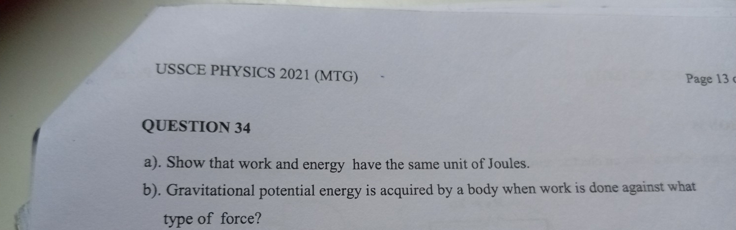 USSCE PHYSICS 2021 (MTG) 
Page 13 
QUESTION 34 
a). Show that work and energy have the same unit of Joules. 
b). Gravitational potential energy is acquired by a body when work is done against what 
type of force?