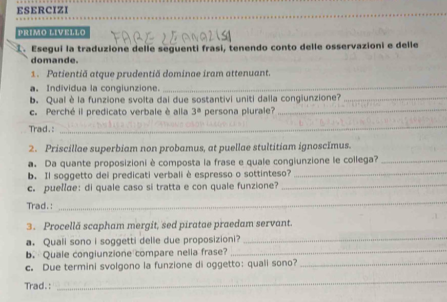 ESERCIZI 
_ 
PRIMO LIVELLO 
1. Esegui la traduzione delle seguenti frasi, tenendo conto delle osservazioni e delle 
domande. 
1. Patientiă atque prudentiă dominae iram attenuant. 
a. Individua la congiunzione. 
_ 
b. Qual è la funzione svolta dai due sostantivi uniti dalla congiunzione?_ 
c. Perché il predicato verbale è alla 3^a persona plurale?_ 
Trad.: 
_ 
2. Priscillae superbiam non probamus, at puellae stultitiam ignoscĭmus. 
a. Da quante proposizioni è composta la frase e quale congiunzione le collega?_ 
b. Il soggetto dei predicati verbali è espresso o sottinteso?_ 
c. puellɑe: di quale caso si tratta e con quale funzione?_ 
Trad. : 
_ 
3. Procellă scapham mergit, sed piratae praedam servant. 
a. Quali sono i soggetti delle due proposizioni? 
_ 
b. Quale congiunzione compare nella frase?_ 
c. Due termini svolgono la funzione di oggetto: quali sono?_ 
Trad.: 
_