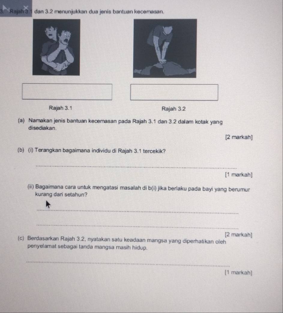 Rajah 3.1 dan 3.2 menunjukkan dua jenis bantuan kecemasan. 
Rajah 3.1 Rajah 3.2 
(a) Namakan jenis bantuan kecemasan pada Rajah 3.1 dan 3.2 dalam kotak yang 
di sediakan . 
[2 markah] 
(b) (i) Terangkan bagaimana individu di Rajah 3.1 tercekik? 
_ 
[1 markah] 
(ii) Bagaimana cara untuk mengatasi masalah di b(i) jika berlaku pada bayi yang berumur 
kurang dari setahun? 
_ 
_ 
[2 markah] 
(c) Berdasarkan Rajah 3.2, nyatakan satu keadaan mangsa yang diperhatikan oleh 
penyelamat sebagai tanda mangsa masih hidup. 
_ 
[1 markah]