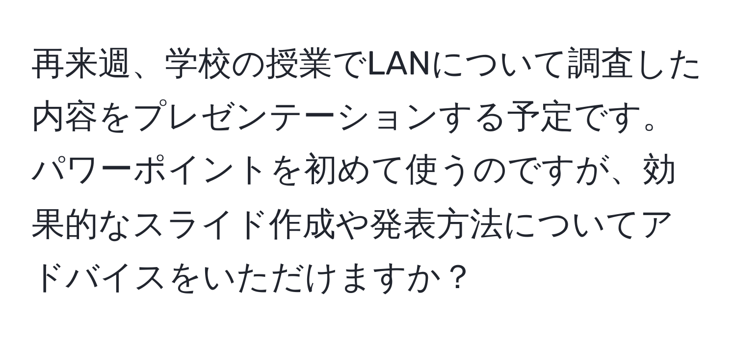 再来週、学校の授業でLANについて調査した内容をプレゼンテーションする予定です。パワーポイントを初めて使うのですが、効果的なスライド作成や発表方法についてアドバイスをいただけますか？