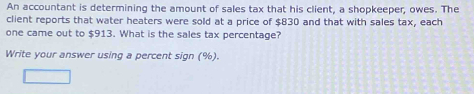 An accountant is determining the amount of sales tax that his client, a shopkeeper, owes. The 
client reports that water heaters were sold at a price of $830 and that with sales tax, each 
one came out to $913. What is the sales tax percentage? 
Write your answer using a percent sign (%).