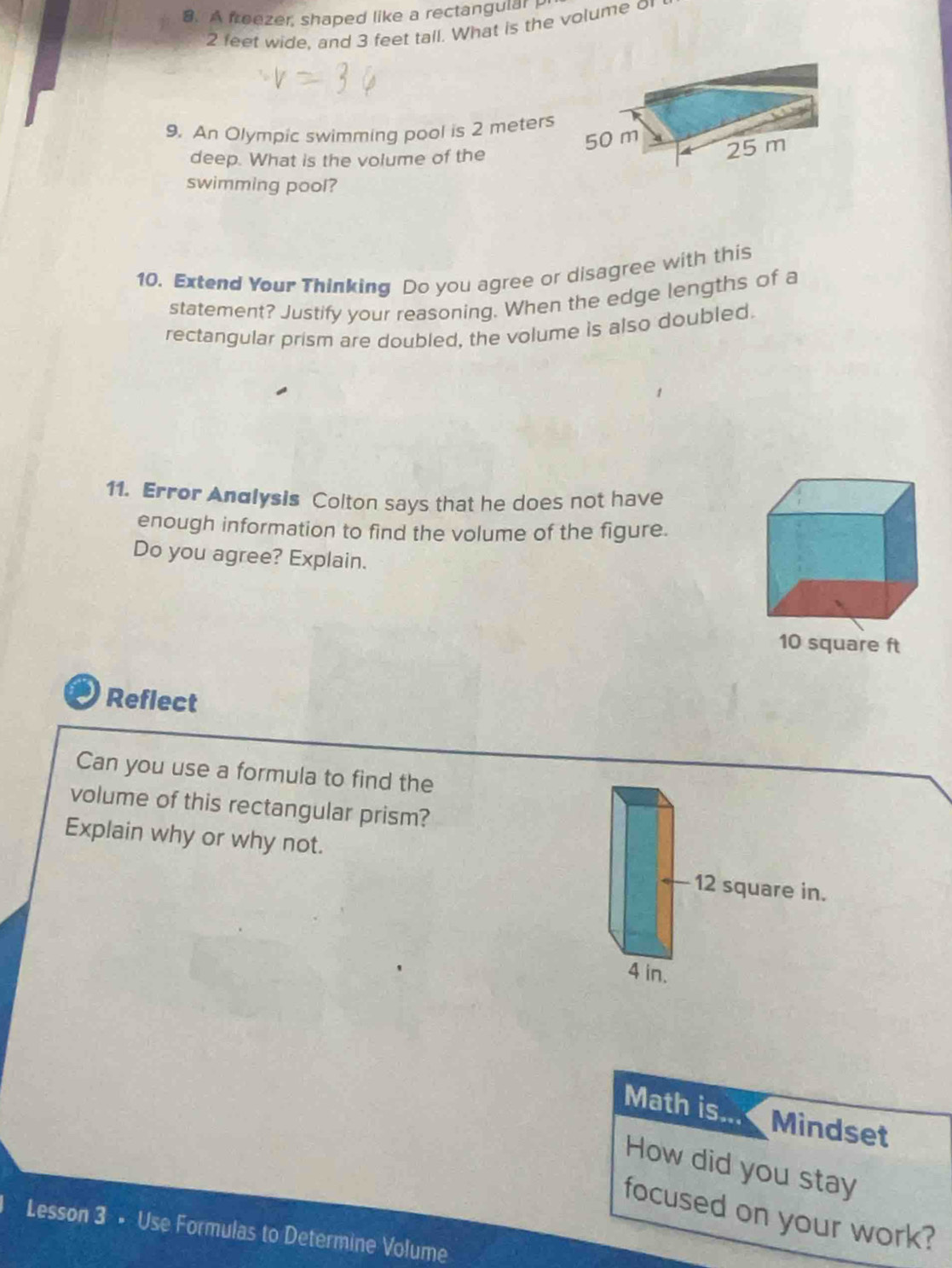 A freezer, shaped like a rectangular
2 feet wide, and 3 feet tall. What is the volume o
9. An Olympic swimming pool is 2 meters
deep. What is the volume of the
swimming pool?
10. Extend Your Thinking Do you agree or disagree with this
statement? Justify your reasoning. When the edge lengths of a
rectangular prism are doubled, the volume is also doubled.
11. Error Andlysis Colton says that he does not have
enough information to find the volume of the figure.
Do you agree? Explain.
Reflect
Can you use a formula to find the
volume of this rectangular prism?
Explain why or why not. 12 square in.
4 in.
Math is... Mindset
How did you stay
focused on your work?
Lesson 3 • Use Formulas to Determine Volume