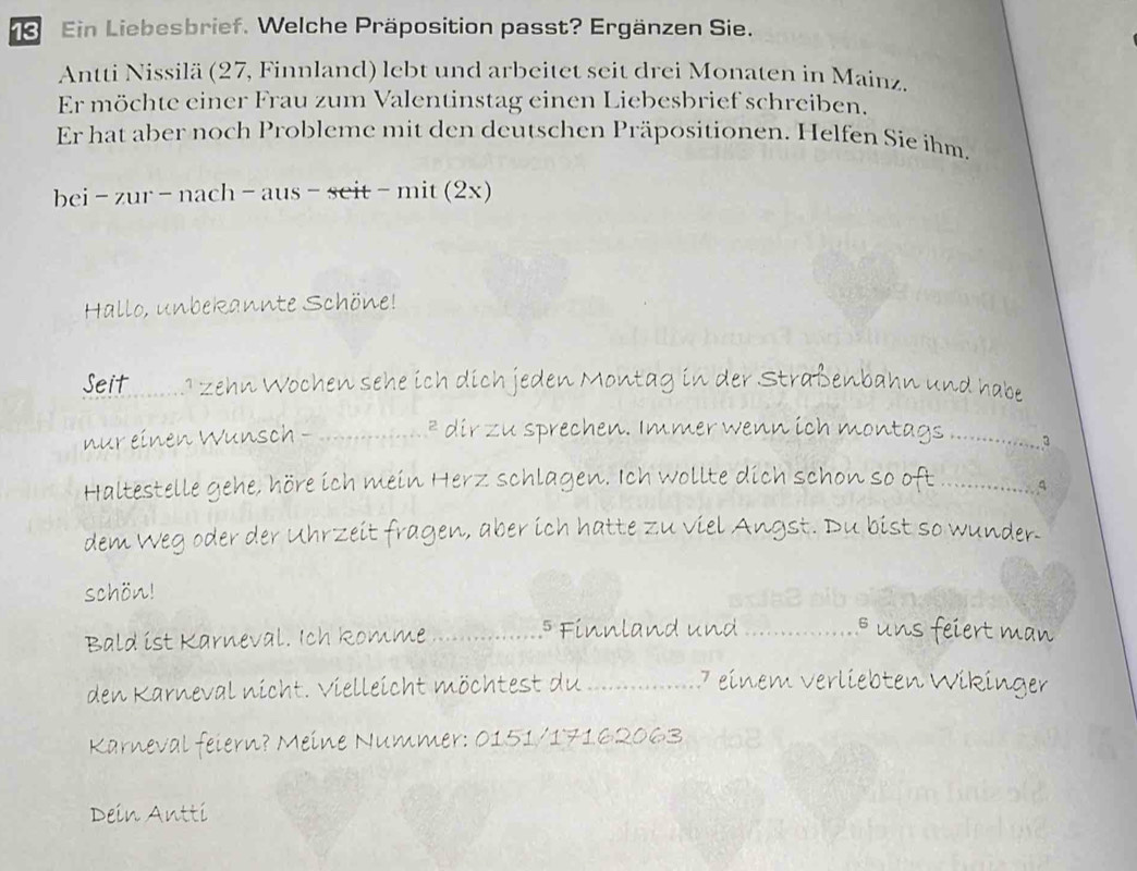 Ein Liebesbrief. Welche Präposition passt? Ergänzen Sie. 
Antti Nissilä (27, Finnland) lebt und arbeitet seit drei Monaten in Mainz. 
Er möchte einer Frau zum Valentinstag einen Liebesbrief schreiben. 
Er hat aber noch Probleme mit den deutschen Präpositionen. Helfen Sie ihm. 
bei -zur-nach-aus-seit-mit(2x) 
Hallo, unbekannte Schöne! 
Seit .1 zehn Wochen sehe ich dich jeden Montag in der Straßenbahn und habe 
nur einen Wunsch - _* dir zu sprechen. Immer wenn ich montags 3 
Haltestelle gehe, höre ich mein Herz schlagen. Ich wollte dich schon so oft_ 
dem Weg oder der Uhrzeit fragen, aber ich hatte zu viel Angst. Du bist so wunder. 
schön! 
Bald ist Karneval. Ich Romme _⁵ Finnland und _ uns feiert man 
den Karneval nicht. Vielleicht möchtest du_ 
7 einem verliebten Wikinger 
Karneval feiern? Meine Nummer: 0151/17162063 
Dein Antti