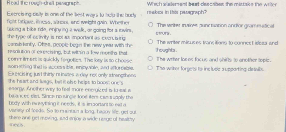 Read the rough-draft paragraph. Which statement best describes the mistake the writer
Exercising daily is one of the best ways to help the body makes in this paragraph?
fight fatigue, illness, stress, and weight gain. Whether The writer makes punctuation and/or grammatical
taking a bike ride, enjoying a walk, or going for a swim, errors.
the type of activity is not as important as exercising The writer misuses transitions to connect ideas and
consistently. Often, people begin the new year with the
resolution of exercising, but within a few months that thoughts .
commitment is quickly forgotten. The key is to choose The writer loses focus and shifts to another topic.
something that is accessible, enjoyable, and affordable. The writer forgets to include supporting details.
Exercising just thirty minutes a day not only strengthens
the heart and lungs, but it also helps to boost one's
energy. Another way to feel more energized is to eat a
balanced diet. Since no single food item can supply the
body with everything it needs, it is important to eat a
variety of foods. So to maintain a long, happy life, get out
there and get moving, and enjoy a wide range of healthy
meals.