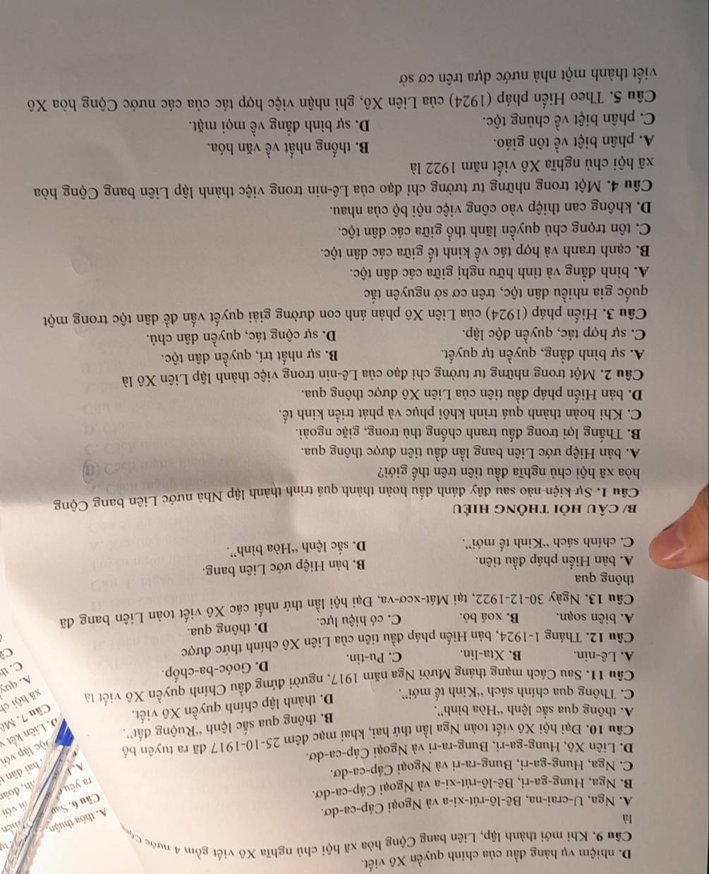D. nhiệm vụ hàng đầu của chính quyền Xô viết.
Câu 9. Khi mới thành lập, Liên bang Cộng hòa xã hội chủ nghĩa Xô viết gồm 4 nước Cộ,
là
A. thỏa thuận Pen
A. Nga, U-crai-na, Bê-lô-rút-xi-a và Ngoại Cáp-ca-dơ.
Câu 6. Sav
ra yêu ới với
dh, đoàn
B. Nga, Hung-ga-ri, Bê-lô-rút-xi-a và Ngoại Cáp-ca-dơ.
C. Nga, Hung-ga-ri, Bung-ra-ri và Ngoại Cáp-ca-dơ.
A. 1
D. Liên Xô, Hung-ga-ri, Bung-ra-ri và Ngoại Cáp-ca-dơ.
D. Liên kết v lộc lập với  hai dân 
Câu 10. Đại hội Xô viết toàn Nga lần thứ hai, khai mạc đêm 25-10-1917 đã ra tuyên bố
A. thông qua sắc lệnh “Hòa bình”.
B. thông qua sắc lệnh “Ruộng đất”.
Câu 7. Mô
C. Thông qua chính sách “Kinh tế mới”.
D. thành lập chính quyền Xô viết.
Câu 11. Sau Cách mạng tháng Mười Nga năm 1917, người đứng đầu Chính quyền Xô viết là xã hội ch
A. quy
D. Goóc-ba-chốp.
C. th
A. Lê-nin. B. Xta-lin. C. Pu-tin.
Cầu 12. Tháng 1-1924, bản Hiến pháp đầu tiên của Liên Xô chính thức được C
A. biên soạn. B. xoá bỏ. C. có hiệu lực. D. thông qua.
Cầu 13. Ngày 30-12-1922, tại Mát-xcơ-va, Đại hội lần thứ nhất các Xô viết toàn Liên bang đã
thông qua
A. bản Hiến pháp đầu tiên. B. bản Hiệp ước Liên bang.
C. chính sách “Kinh tế mới”. D. sắc lệnh “Hòa bình”.
b/ câu hỏi thông hiều
Câu 1. Sự kiện nào sau đây đánh dấu hoàn thành quá trình thành lập Nhà nước Liên bang Cộng
hòa xã hội chủ nghĩa đầu tiên trên thế giới?
A. bản Hiệp ước Liên bang lần đầu tiên được thông qua.
B. Thắng lợi trong đấu tranh chống thù trong, giặc ngoài.
C. Khi hoàn thành quá trình khôi phục và phát triển kinh tế.
D. bản Hiến pháp đầu tiên của Liên Xô được thông qua.
Câu 2. Một trong những tư tưởng chỉ đạo của Lê-nin trong việc thành lập Liên Xô là
A. sự bình đẳng, quyền tự quyết. B. sự nhất trí, quyền dân tộc.
C. sự hợp tác, quyền độc lập. D. sự cộng tác, quyền dân chủ.
Câu 3. Hiến pháp (1924) của Liên Xô phản ánh con đường giải quyết vấn đề dân tộc trong một
quốc gia nhiều dân tộc, trên cơ sở nguyên tắc
A. bình đẳng và tình hữu nghị giữa các dân tộc.
B. cạnh tranh và hợp tác về kinh tế giữa các dân tộc.
C. tôn trọng chủ quyền lãnh thổ giữa các dân tộc.
D. không can thiệp vào công việc nội bộ của nhau.
Câu 4. Một trong những tư tưởng chỉ đạo của Lê-nin trong việc thành lập Liên bang Cộng hòa
xã hội chủ nghĩa Xô viết năm 1922 là
A. phân biệt về tôn giáo.  B. thống nhất về văn hóa.
C. phân biệt về chủng tộc. D. sự bình đẳng về mọi mặt.
Câu 5. Theo Hiến pháp (1924) của Liên Xô, ghi nhận việc hợp tác của các nước Cộng hòa Xô
viết thành một nhà nước dựa trên cơ sở