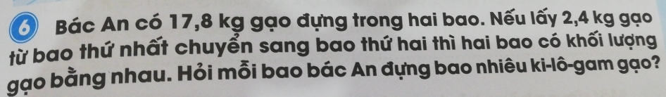 Bác An có 17, 8 kg gạo đựng trong hai bao. Nếu lấy 2,4 kg gạo 
từ bao thứ nhất chuyển sang bao thứ hai thì hai bao có khối lượng 
gạo bằng nhau. Hỏi mỗi bao bác An đựng bao nhiêu ki-lô-gam gạo?