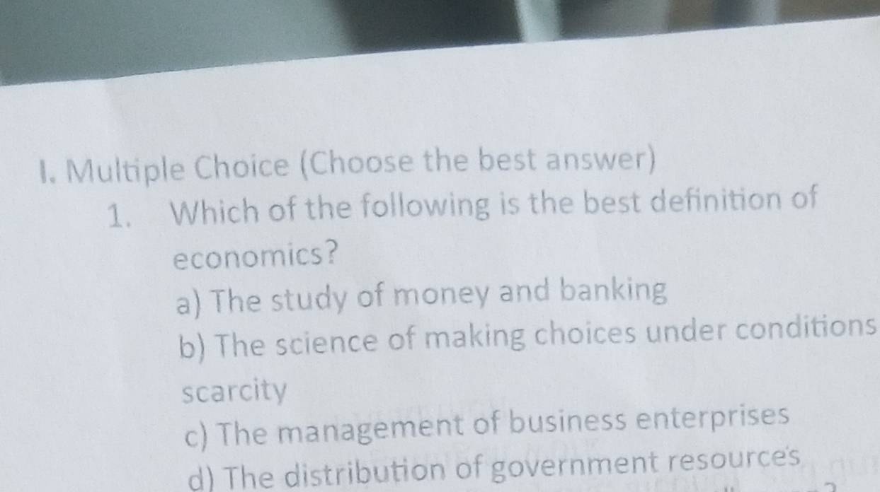 (Choose the best answer)
1. Which of the following is the best definition of
economics?
a) The study of money and banking
b) The science of making choices under conditions
scarcity
c) The management of business enterprises
d) The distribution of government resource's