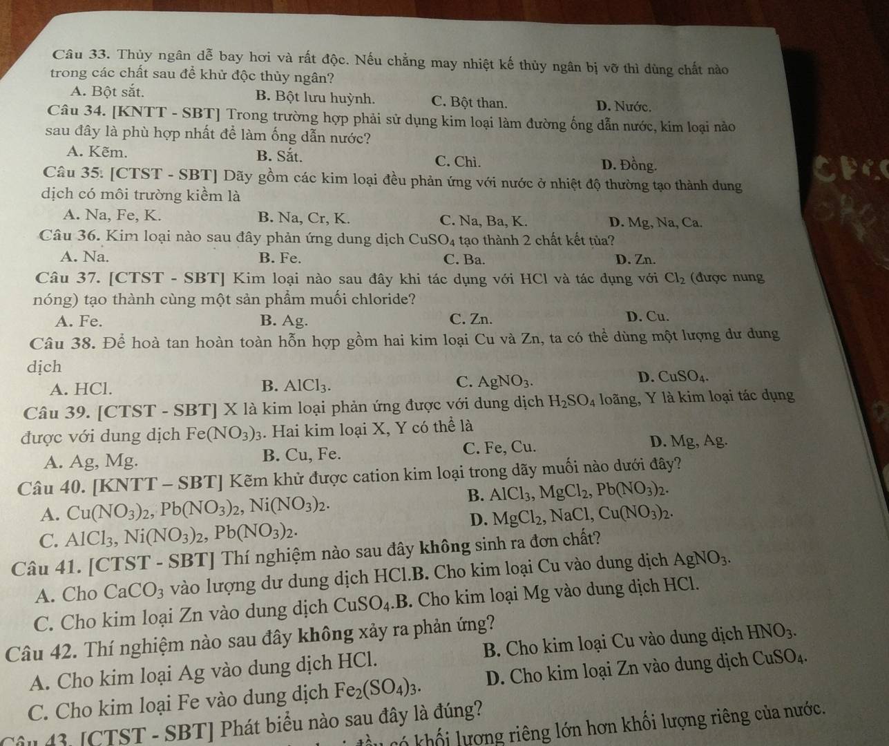 Thủy ngân dễ bay hơi và rất độc. Nếu chẳng may nhiệt kế thủy ngân bị vỡ thì dùng chất nào
trong các chất sau để khử độc thủy ngân?
A. Bột sắt. B. Bột lưu huỳnh. C. Bột than. D. Nước.
Câu 34. [KNTT - SBT] Trong trường hợp phải sử dụng kim loại làm đường ống dẫn nước, kim loại nào
sau đây là phù hợp nhất để làm ống dẫn nước?
A. Kẽm. B. Sắt. C. Chì. D. Đồng.
Câu 35. [CTST - SBT] Dãy gồm các kim loại đều phản ứng với nước ở nhiệt độ thường tạo thành dung
dịch có môi trường kiềm là
A. Na, Fe, K. B. Na, Cr, K. C. Na, Ba, K. D. Mg, Na, Ca.
Câu 36. Kim loại nào sau đây phản ứng dung dịch CuSO_4 tạo thành 2 chất kết tủa?
A. Na. B. Fe. C. Ba. D. Zn.
Câu 37. [CTST - SBT] Kim loại nào sau đây khi tác dụng với HCl và tác dụng với Cl_2 (được nung
nóng) tạo thành cùng một sản phẩm muối chloride?
A. Fe. B. Ag. C. Zn. D. Cu.
Câu 38. Để hoà tan hoàn toàn hỗn hợp gồm hai kim loại Cu và Zn, ta có thể dùng một lượng dư dung
dịch
B.
A. HCl. AlCl_3.
C. AgNO_3.
D. CuSO_4.
Câu 39. [CTST - SBT] X là kim loại phản ứng được với dung dịch H_2SO_4 loãng, Y là kim loại tác dụng
được với dung dịch Fe(NO_3)_3. Hai kim loại X, Y có thể là
A. Ag, Mg. B. Cu, Fe. C. Fe, Cu.
D. Mg, Ag.
Câu 40. [KNTT - SBT] Kẽm khử được cation kim loại trong dãy muối nào dưới đây?
B. AlCl_3,MgCl_2,Pb(NO_3)_2.
A. Cu(NO_3)_2,Pb(NO_3)_2,Ni(NO_3)_2. MgCl_2,NaCl,Cu(NO_3)_2.
C. AlCl_3,Ni(NO_3)_2,Pb(NO_3)_2.
D.
Câu 41. [CTST - SBT] Thí nghiệm nào sau đây không sinh ra đơn chất?
A. Cho CaCO_3 vào lượng dư dung dịch HCl.B. Cho kim loại Cu vào dung dịch AgNO_3.
C. Cho kim loại Zn vào dung dịch CuSO_4.B. Cho kim loại Mg vào dung dịch HCl.
Câu 42. Thí nghiệm nào sau đây không xảy ra phản ứng?  B. Cho kim loại Cu vào dung dịch HNO_3.
A. Cho kim loại Ag vào dung dịch HCl.
C. Cho kim loại Fe vào dung dịch Fe_2(SO_4)_3. D. Cho kim loại Zn vào dung dịch CuSO_4.
Câu 43. [CTST - SBT] Phát biểu nào sau đây là đúng?
Có khối lượng riêng lớn hơn khối lượng riêng của nước.
