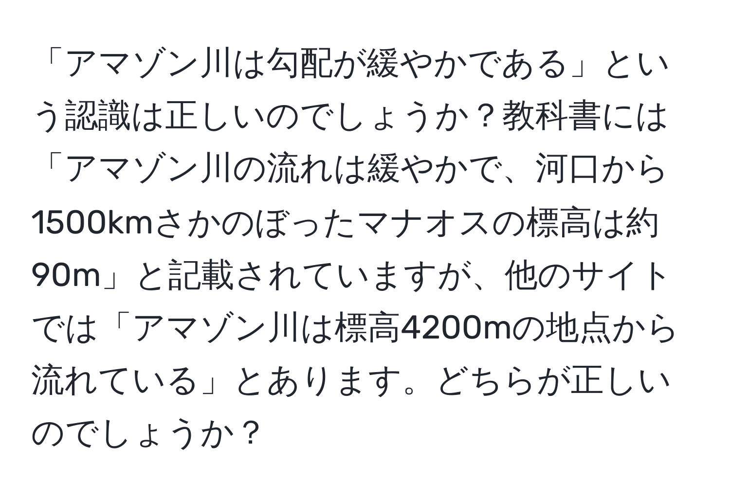 「アマゾン川は勾配が緩やかである」という認識は正しいのでしょうか？教科書には「アマゾン川の流れは緩やかで、河口から1500kmさかのぼったマナオスの標高は約90m」と記載されていますが、他のサイトでは「アマゾン川は標高4200mの地点から流れている」とあります。どちらが正しいのでしょうか？