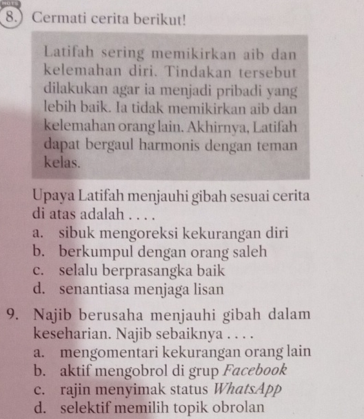 8. Cermati cerita berikut!
Latifah sering memikirkan aib dan
kelemahan diri. Tindakan tersebut
dilakukan agar ia menjadi pribadi yang
lebih baik. Ia tidak memikirkan aib dan
kelemahan orang lain. Akhirnya, Latifah
dapat bergaul harmonis dengan teman
kelas.
Upaya Latifah menjauhi gibah sesuai cerita
di atas adalah . . . .
a. sibuk mengoreksi kekurangan diri
b. berkumpul dengan orang saleh
c. selalu berprasangka baik
d. senantiasa menjaga lisan
9. Najib berusaha menjauhi gibah dalam
keseharian. Najib sebaiknya . . . .
a. mengomentari kekurangan orang lain
b. aktif mengobrol di grup Facebook
c. rajin menyimak status WhatsApp
d. selektif memilih topik obrolan