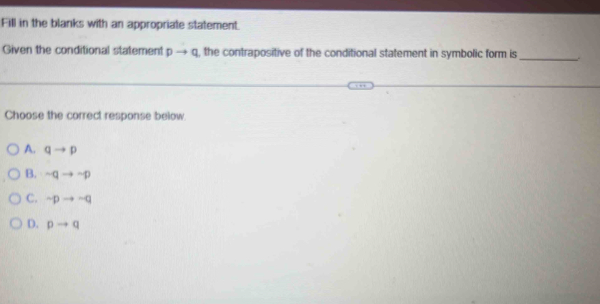 Fill in the blanks with an appropriate statement
Given the conditional statement pto q , the contrapositive of the conditional statement in symbolic form is _.
Choose the correct response below.
A. qto p
B. sim qto sim p
C. sim pto sim q
D. pto q