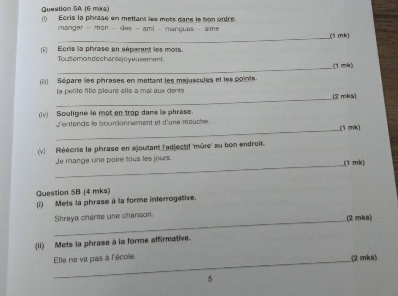 (6 mks) 
(i) Ecris la phrase en mettant les mots dans le bon ordre. 
manger - mon - des - ami - mangues - aime 
_(1 mk) 
(ii) Ecris la phrase en séparant les mots. 
Toutlemondechantejoyeusement. 
_(1 mk) 
(iii) Sépare les phrases en mettant les majuscules et les points. 
la petite fille pleure elle a mal aux dents 
_(2 mks) 
(iv) Souligne le mot en trop dans la phrase. 
J'entends le bourdonnement et d'une mouche. 
_(1 mk) 
(v) Réécris la phrase en ajoutant l'adjectif 'mûre' au bon endroit. 
Je mange une poire tous les jours. 
_(1 mk) 
Question 5B (4 mks) 
(i) Mets la phrase à la forme interrogative. 
_ 
Shreya chante une chanson. (2 mks) 
(ii) Mets la phrase à la forme affirmative. 
_Elle ne va pas à l'école. 
(2 mks) 
5