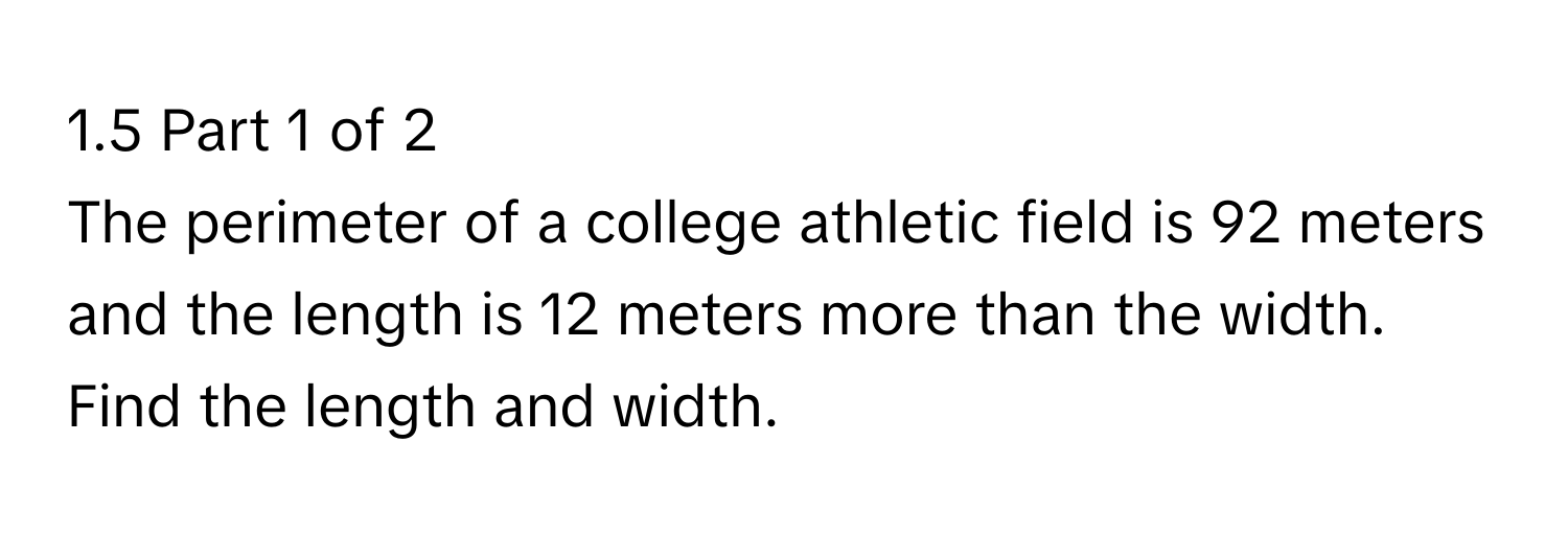 1.5 Part 1 of 2 
The perimeter of a college athletic field is 92 meters and the length is 12 meters more than the width. Find the length and width.