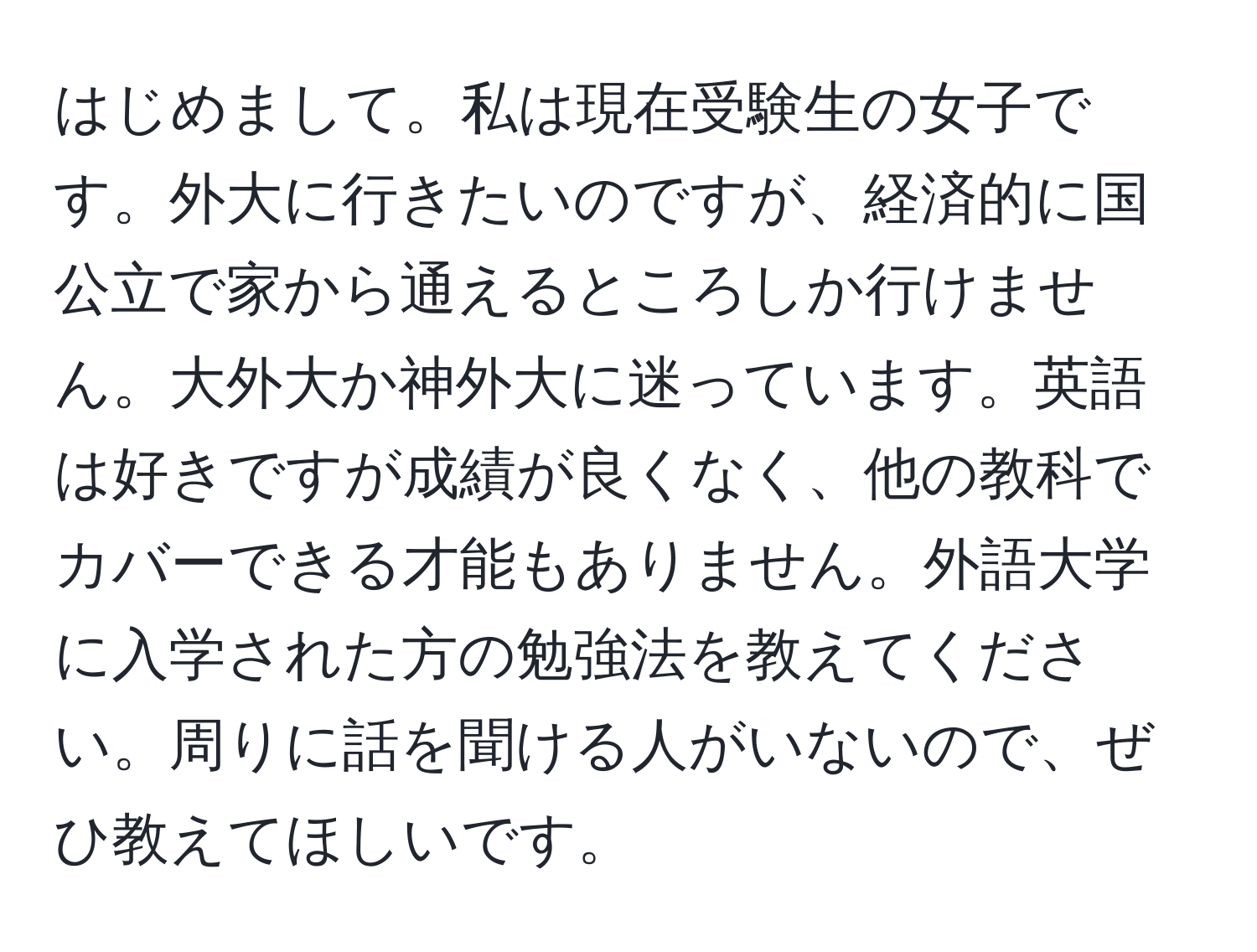 はじめまして。私は現在受験生の女子です。外大に行きたいのですが、経済的に国公立で家から通えるところしか行けません。大外大か神外大に迷っています。英語は好きですが成績が良くなく、他の教科でカバーできる才能もありません。外語大学に入学された方の勉強法を教えてください。周りに話を聞ける人がいないので、ぜひ教えてほしいです。