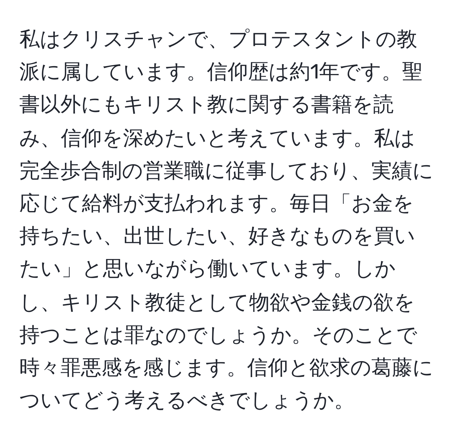 私はクリスチャンで、プロテスタントの教派に属しています。信仰歴は約1年です。聖書以外にもキリスト教に関する書籍を読み、信仰を深めたいと考えています。私は完全歩合制の営業職に従事しており、実績に応じて給料が支払われます。毎日「お金を持ちたい、出世したい、好きなものを買いたい」と思いながら働いています。しかし、キリスト教徒として物欲や金銭の欲を持つことは罪なのでしょうか。そのことで時々罪悪感を感じます。信仰と欲求の葛藤についてどう考えるべきでしょうか。