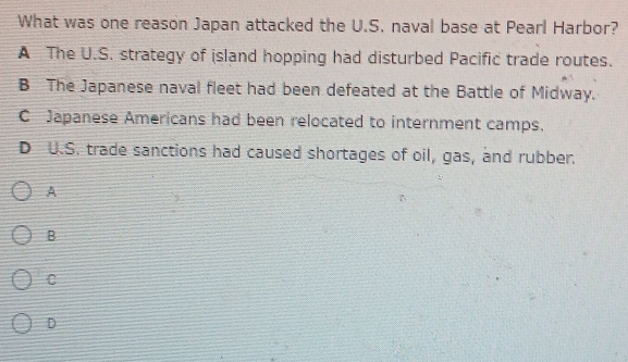 What was one reason Japan attacked the U.S. naval base at Pearl Harbor?
A The U.S. strategy of island hopping had disturbed Pacific trade routes.
B The Japanese naval fleet had been defeated at the Battle of Midway.
C Japanese Americans had been relocated to internment camps.
D U.S. trade sanctions had caused shortages of oil, gas, and rubber.
A
B
C
D