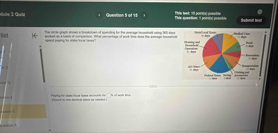 dule 2 Quiz Question 5 of 15 > 
This test: 15 point(s) possible 
This question: 1 point(s) possible Submit test 
The circle graph shows a breakdown of spending for the average household using 365 days 4 
list worked as a basis of comparison. What percentage of work time does the average household 
spend paying for state/local taxes? 
n 2 
tion 3 
st on 4 Paying for state/local taxes accounts for □ % of work time. 
(Round to one decimal place as needed.) 
stion 5 
Juestion 6