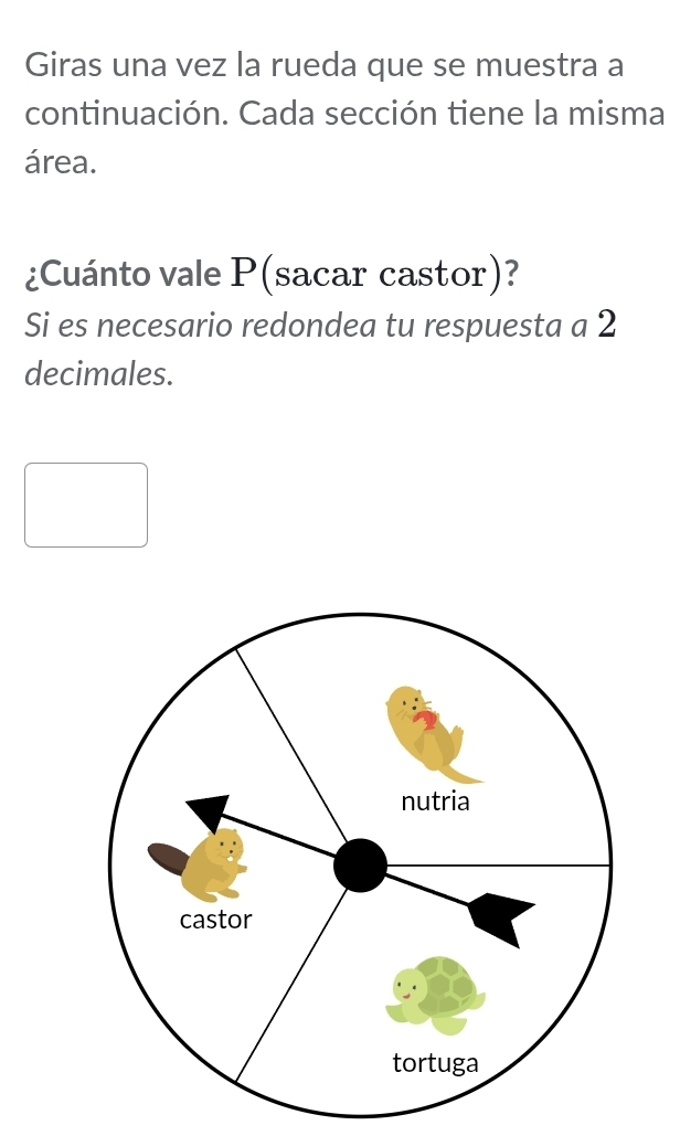 Giras una vez la rueda que se muestra a 
continuación. Cada sección tiene la misma 
área. 
¿Cuánto vale P (sacar castor)? 
Si es necesario redondea tu respuesta a 2
decimales.