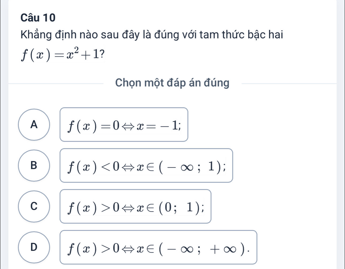 Khẳng định nào sau đây là đúng với tam thức bậc hai
f(x)=x^2+1 ?
Chọn một đáp án đúng
A f(x)=0Leftrightarrow x=-1;
B f(x)<0Leftrightarrow x∈ (-∈fty ;1);
C f(x)>0Leftrightarrow x∈ (0;1);
D f(x)>0Leftrightarrow x∈ (-∈fty ;+∈fty ).