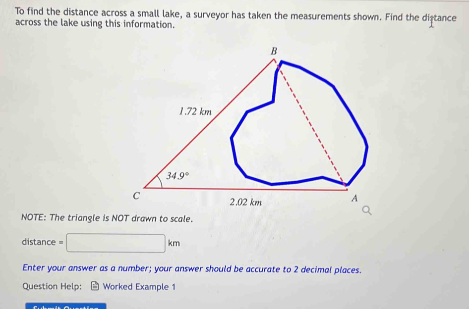 To find the distance across a small lake, a surveyor has taken the measurements shown. Find the distance
across the lake using this information.
NOTE: The triangle is NOT drawn to scale.
distance = □ km
Enter your answer as a number; your answer should be accurate to 2 decimal places.
Question Help: Worked Example 1