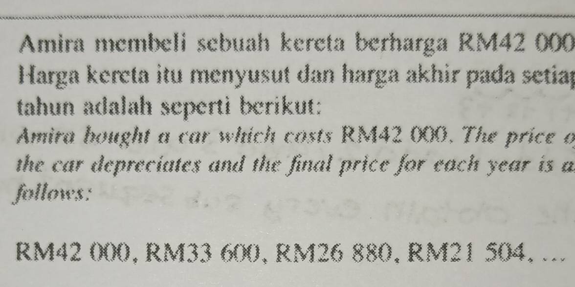 Amira membeli sebuah kereta berharga RM42 000
Harga kereta itu menyusut dan harga akhir pada setiap 
tahun adalah seperti berikut: 
Amira bought a car which costs RM42 000. The price o 
the car depreciates and the final price for each year is a 
follows:
RM42 000, RM33 600, RM26 880, RM21 504, ...