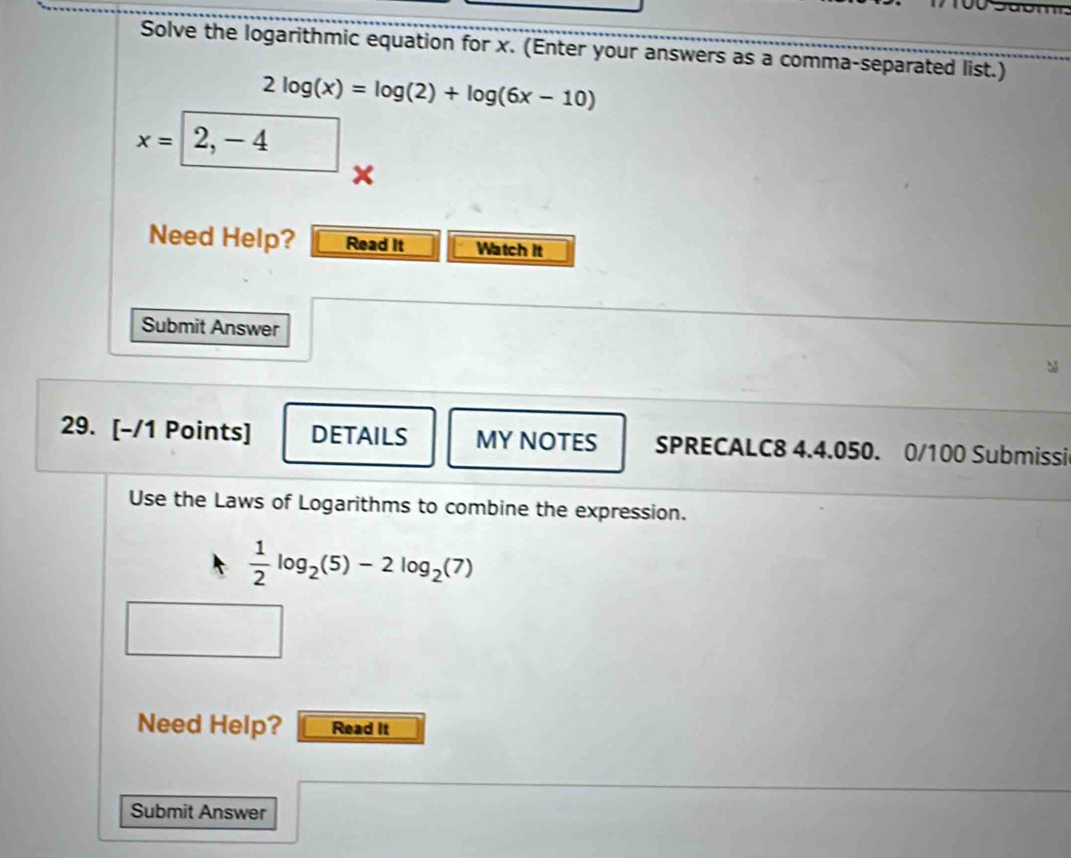 Solve the logarithmic equation for x. (Enter your answers as a comma-separated list.)
2log (x)=log (2)+log (6x-10)
x=2,-4 □ 
Need Help? Read It Watch it 
Submit Answer 
29. [-/1 Points] DETAILS MY NOTES SPRECALC8 4.4.050. 0/100 Submissi 
Use the Laws of Logarithms to combine the expression.
 1/2 log _2(5)-2log _2(7)
Need Help? Read It 
Submit Answer