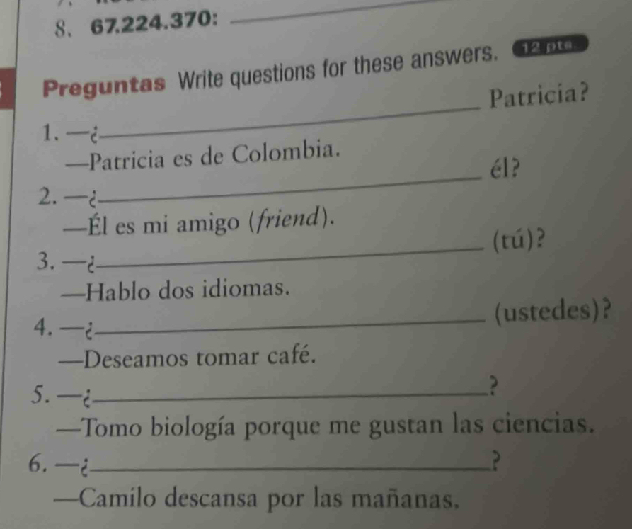 8.67.224.370: 
_ 
Preguntas Write questions for these answers. 12 pta. 
_ 
Patricia? 
1.—i 
_ 
—Patricia es de Colombia. 
él? 
2.  
—Él es mi amigo (friend). 
_(tú)? 
3. 2 
—Hablo dos idiomas. 
4. ¿ 
_(ustedes)? 
—Deseamos tomar café. 
5. i_ 
? 
—Tomo biología porque me gustan las ciencias. 
6. ¿_ ? 
—Camilo descansa por las mañanas.