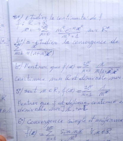 Ftudier le continuite pe f 
m f:Rto frac m^2e^(-mx^2)m^3+1 R^*
[0,1] +10°% a studien la convengence do
sumlimits _(m=1)^(∈fty) x/n(1+n^2x^2) 
2° Rentnen guo f(x)=sumlimits _(n=1)^(+∈fty) x/n(1+n^2)x^2 
continue pun Ret desirable not 
so sect n∈ R, f(x)=sumlimits _(n=1)^(+∈fty)·  1/n^x 
Hontnen gue fet definin, contince e
r≤ 1 despivable surJ, teol 
Oy Convengence simple ctunform
f(x)=sumlimits _(n=1)^(+x) sin nx/n^3  forall x∈ R