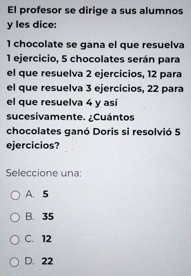 El profesor se dirige a sus alumnos
y les dice:
1 chocolate se gana el que resuelva
1 ejercicio, 5 chocolates serán para
el que resuelva 2 ejercicios, 12 para
el que resuelva 3 ejercicios, 22 para
el que resuelva 4 y así
sucesivamente. ¿Cuántos
chocolates ganó Doris si resolvió 5
ejercicios?
Seleccione una:
A. 5
B. 35
C. 12
D. 22