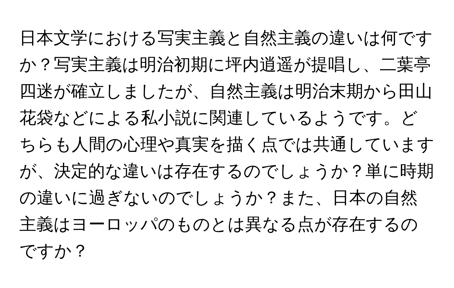 日本文学における写実主義と自然主義の違いは何ですか？写実主義は明治初期に坪内逍遥が提唱し、二葉亭四迷が確立しましたが、自然主義は明治末期から田山花袋などによる私小説に関連しているようです。どちらも人間の心理や真実を描く点では共通していますが、決定的な違いは存在するのでしょうか？単に時期の違いに過ぎないのでしょうか？また、日本の自然主義はヨーロッパのものとは異なる点が存在するのですか？