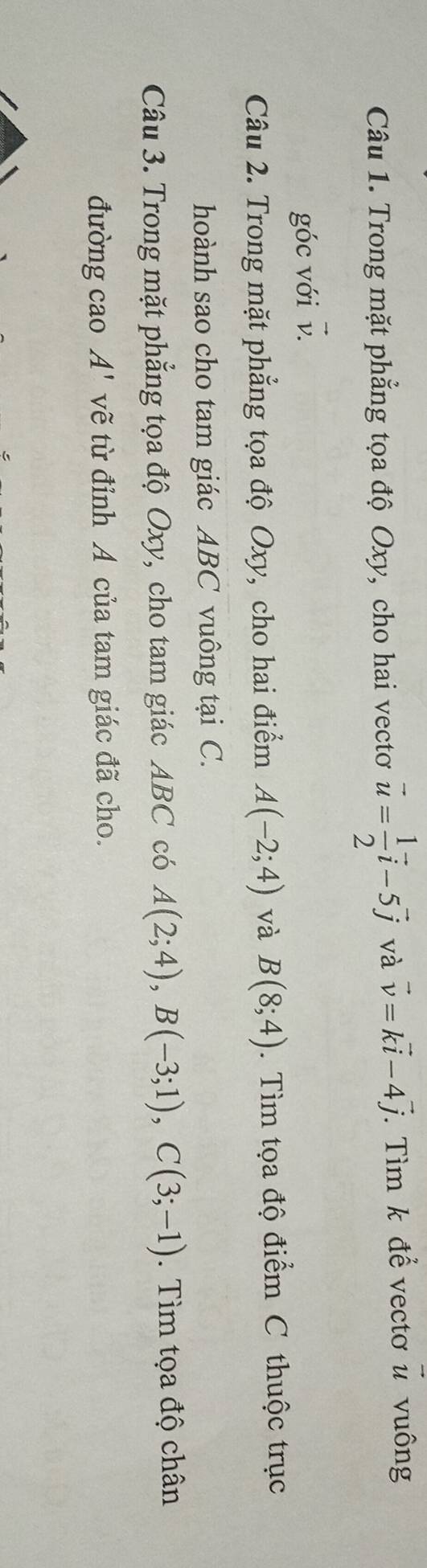 Trong mặt phẳng tọa độ Oxy, cho hai vectơ vector u= 1/2 vector i-5vector j và vector v=kvector i-4vector j *. Tìm k để vectơ vector u vuông 
góc với v. 
Câu 2. Trong mặt phẳng tọa độ Oxy, cho hai điểm A(-2;4) và B(8;4). Tìm tọa độ điểm C thuộc trục 
hoành sao cho tam giác ABC vuông tại C. 
Câu 3. Trong mặt phẳng tọa độ Oxy, cho tam giác ABC có A(2;4), B(-3;1), C(3;-1). Tìm tọa độ chân 
đường cao A' vẽ từ đỉnh A của tam giác đã cho.