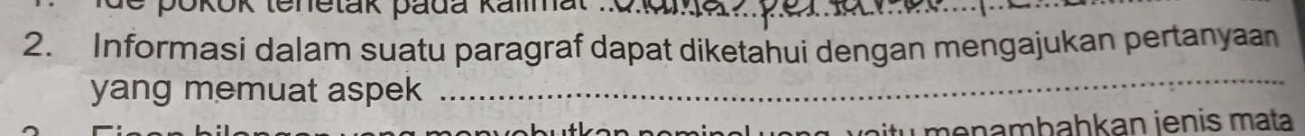 pokok tenetak padá Kalmal 
2. Informasi dalam suatu paragraf dapat diketahui dengan mengajukan pertanyaan 
yang memuat aspek 
_ 
itu menambahkan ienis mata