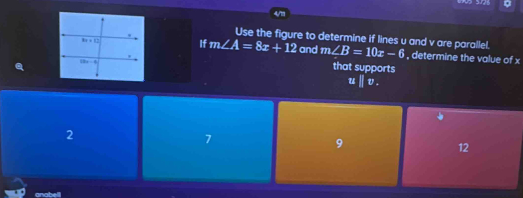 4/11
Use the figure to determine if lines u and v are parallel.
If m∠ A=8x+12 and m∠ B=10x-6
, determine the value of x
that supports
uparallel v_.
2
7
9
12
anabell