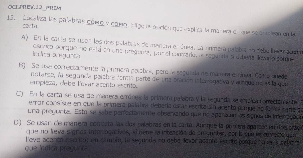 OCI.PREV.12_PRIM
carta.
13, Localiza las palabras cómo y como. Elige la opción que explica la manera en que se emplean en la
A) En la carta se usan las dos palabras de manera errónea. La primera palabra no debe llevar acento
escrito porque no está en una pregunta; por el contrario, la segunda sí debería llevarlo porque
indica pregunta.
B) Se usa correctamente la primera palabra, pero la segunda de manera errónea. Como puede
notarse, la segunda palabra forma parte de una oración interrogativa y aunque no es la que
empieza, debe llevar acento escrito.
C) En la carta se usa de manera errónea la primera palabra y la segunda se emplea correctamente. E
error consiste en que la primera palabra debería estar escrita sin acento porque no forma parte de
una pregunta. Esto se sabe perfectamente observando que no aparecen los signos de interrogación
D) Se usan de manera correcta las dos palabras en la carta. Aunque la primera aparece en una oració
que no lleva signos interrogativos, sí tiene la intención de preguntar, por b que es correcto que
lleve acento escrito; en cambio, la segunda no debe llevar acento escrito porque no es la palabra
que indica pregunta.