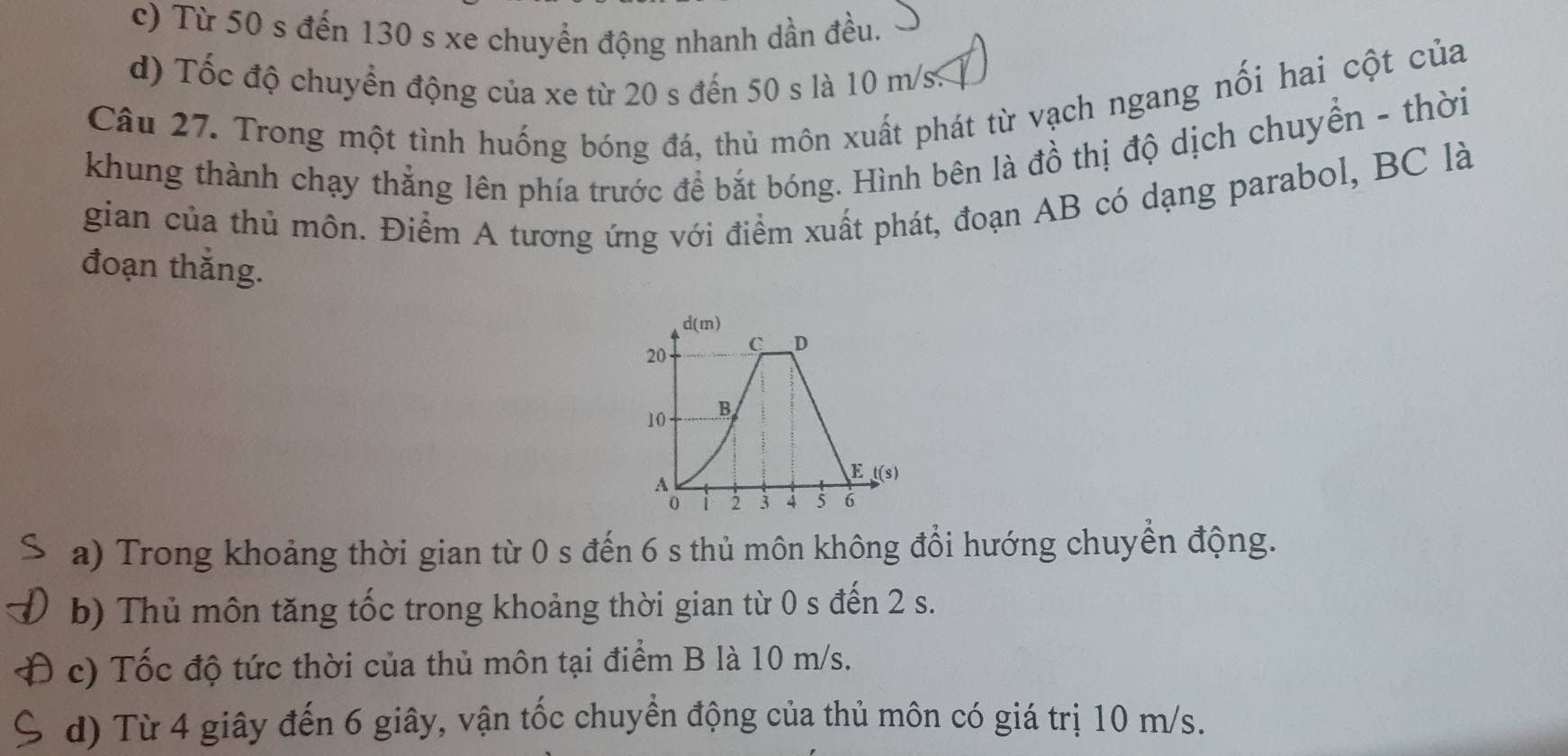 c) Từ 50 s đến 130 s xe chuyển động nhanh dần đều.
d) Tốc độ chuyển động của xe từ 20 s đến 50 s là 10 m/s.
Câu 27. Trong một tình huống bóng đá, thủ môn xuất phát từ vạch ngang nối hai cột của
khung thành chạy thẳng lên phía trước để bắt bóng. Hình bên là đồ thị độ dịch chuyền - thời
gian của thủ môn. Điểm A tương ứng với điểm xuất phát, đoạn AB có dạng parabol, BC là
đoạn thắng.
d(m)
C D
20
10
A
E t(s)
0 1 2 3 4 5 6
a) Trong khoảng thời gian từ 0 s đến 6 s thủ môn không đổi hướng chuyển động.
b) Thủ môn tăng tốc trong khoảng thời gian từ 0 s đến 2 s.
c) Tốc độ tức thời của thủ môn tại điểm B là 10 m/s.
d) Từ 4 giây đến 6 giây, vận tốc chuyển động của thủ môn có giá trị 10 m/s.