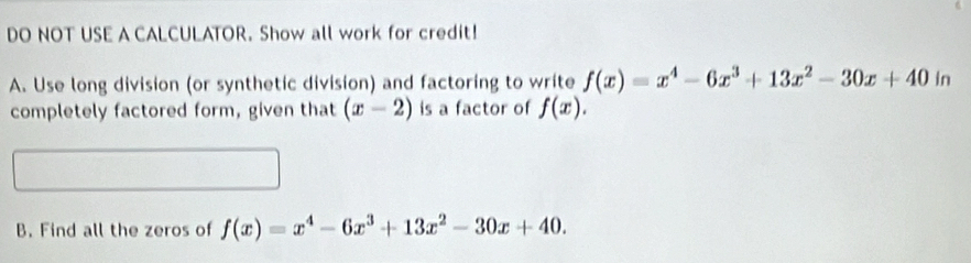 DO NOT USE A CALCULATOR. Show all work for credit! 
A. Use long division (or synthetic division) and factoring to write f(x)=x^4-6x^3+13x^2-30x+40ir. 
completely factored form, given that (x-2) is a factor of f(x). 
B. Find all the zeros of f(x)=x^4-6x^3+13x^2-30x+40.